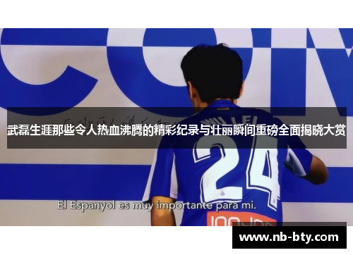 武磊生涯那些令人热血沸腾的精彩纪录与壮丽瞬间重磅全面揭晓大赏